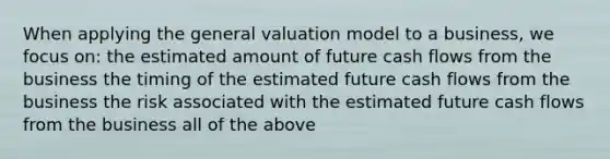 When applying the general valuation model to a business, we focus on: the estimated amount of future cash flows from the business the timing of the estimated future cash flows from the business the risk associated with the estimated future cash flows from the business all of the above