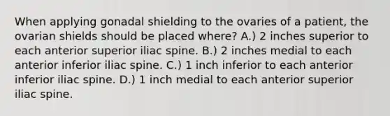 When applying gonadal shielding to the ovaries of a patient, the ovarian shields should be placed where? A.) 2 inches superior to each anterior superior iliac spine. B.) 2 inches medial to each anterior inferior iliac spine. C.) 1 inch inferior to each anterior inferior iliac spine. D.) 1 inch medial to each anterior superior iliac spine.