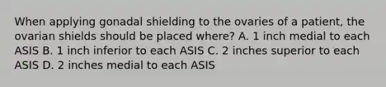 When applying gonadal shielding to the ovaries of a patient, the ovarian shields should be placed where? A. 1 inch medial to each ASIS B. 1 inch inferior to each ASIS C. 2 inches superior to each ASIS D. 2 inches medial to each ASIS