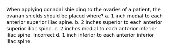 When applying gonadal shielding to the ovaries of a patient, the ovarian shields should be placed where? a. 1 inch medial to each anterior superior iliac spine. b. 2 inches superior to each anterior superior iliac spine. c. 2 inches medial to each anterior inferior iliac spine. Incorrect d. 1 inch inferior to each anterior inferior iliac spine.