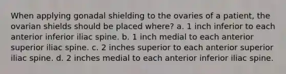 When applying gonadal shielding to the ovaries of a patient, the ovarian shields should be placed where? a. 1 inch inferior to each anterior inferior iliac spine. b. 1 inch medial to each anterior superior iliac spine. c. 2 inches superior to each anterior superior iliac spine. d. 2 inches medial to each anterior inferior iliac spine.