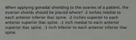 When applying gonadal shielding to the ovaries of a patient, the ovarian shields should be placed where? -2 inches medial to each anterior inferior iliac spine. -2 inches superior to each anterior superior iliac spine. -1 inch medial to each anterior superior iliac spine. -1 inch inferior to each anterior inferior iliac spine.