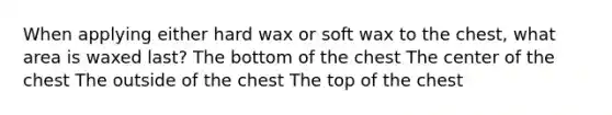 When applying either hard wax or soft wax to the chest, what area is waxed last? The bottom of the chest The center of the chest The outside of the chest The top of the chest