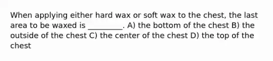 When applying either hard wax or soft wax to the chest, the last area to be waxed is _________. A) the bottom of the chest B) the outside of the chest C) the center of the chest D) the top of the chest