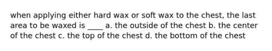 when applying either hard wax or soft wax to the chest, the last area to be waxed is ____ a. the outside of the chest b. the center of the chest c. the top of the chest d. the bottom of the chest