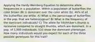 Applying the Hardy-Weinberg Equation to determine allele frequencies in a population. Within a population of butterflies the color brown (B) is dominant over the color white (b). 40% of all the butterflies are white. A) What is the percentage of butterflies in the pop. that are heterozygous? B) What is the frequency of the dominant individuals? C) The allele for hitchhiker's thumb is recessive compared to straight thumbs, which are dominant. In a pop. of 1,000 individuals, 510 show the dominant phenotype. How many individuals would you expect for each of the three possible genotypes for this trait?