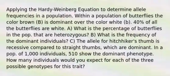 Applying the Hardy-Weinberg Equation to determine allele frequencies in a population. Within a population of butterflies the color brown (B) is dominant over the color white (b). 40% of all the butterflies are white. A) What is the percentage of butterflies in the pop. that are heterozygous? B) What is the frequency of the dominant individuals? C) The allele for hitchhiker's thumb is recessive compared to straight thumbs, which are dominant. In a pop. of 1,000 individuals, 510 show the dominant phenotype. How many individuals would you expect for each of the three possible genotypes for this trait?