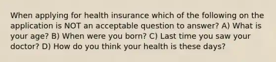 When applying for health insurance which of the following on the application is NOT an acceptable question to answer? A) What is your age? B) When were you born? C) Last time you saw your doctor? D) How do you think your health is these days?