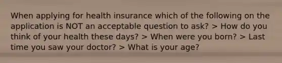 When applying for health insurance which of the following on the application is NOT an acceptable question to ask? > How do you think of your health these days? > When were you born? > Last time you saw your doctor? > What is your age?