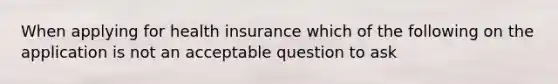 When applying for health insurance which of the following on the application is not an acceptable question to ask