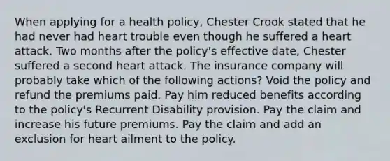 When applying for a health policy, Chester Crook stated that he had never had heart trouble even though he suffered a heart attack. Two months after the policy's effective date, Chester suffered a second heart attack. The insurance company will probably take which of the following actions? Void the policy and refund the premiums paid. Pay him reduced benefits according to the policy's Recurrent Disability provision. Pay the claim and increase his future premiums. Pay the claim and add an exclusion for heart ailment to the policy.