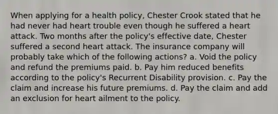 When applying for a health policy, Chester Crook stated that he had never had heart trouble even though he suffered a heart attack. Two months after the policy's effective date, Chester suffered a second heart attack. The insurance company will probably take which of the following actions? a. Void the policy and refund the premiums paid. b. Pay him reduced benefits according to the policy's Recurrent Disability provision. c. Pay the claim and increase his future premiums. d. Pay the claim and add an exclusion for heart ailment to the policy.