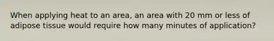 When applying heat to an area, an area with 20 mm or less of adipose tissue would require how many minutes of application?