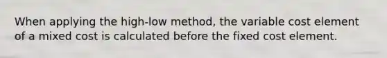 When applying the high-low method, the variable cost element of a mixed cost is calculated before the fixed cost element.