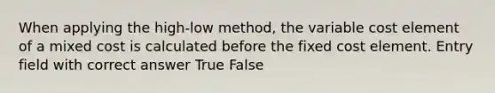 When applying the high-low method, the variable cost element of a mixed cost is calculated before the fixed cost element. Entry field with correct answer True False