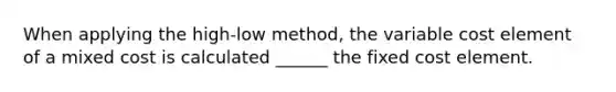 When applying the high-low method, the variable cost element of a mixed cost is calculated ______ the fixed cost element.