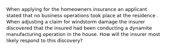 When applying for the homeowners insurance an applicant stated that no business operations took place at the residence . When adjusting a claim for windstorm damage the insurer discovered that the insured had been conducting a dynamite manufacturing operation in the house. How will the insurer most likely respond to this discovery?