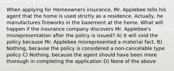 When applying for Homeowners insurance, Mr. Applebee tells his agent that the home is used strictly as a residence. Actually, he manufactures fireworks in the basement at the home. What will happen if the insurance company discovers Mr. Applebee's misrepresentation after the policy is issued? A) It will void the policy because Mr. Applebee misrepresented a material fact. B) Nothing, because the policy is considered a non-cancelable type policy C) Nothing, because the agent should have been more thorough in completing the application D) None of the above