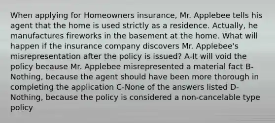 When applying for Homeowners insurance, Mr. Applebee tells his agent that the home is used strictly as a residence. Actually, he manufactures fireworks in the basement at the home. What will happen if the insurance company discovers Mr. Applebee's misrepresentation after the policy is issued? A-It will void the policy because Mr. Applebee misrepresented a material fact B-Nothing, because the agent should have been more thorough in completing the application C-None of the answers listed D-Nothing, because the policy is considered a non-cancelable type policy