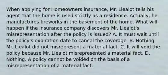 When applying for Homeowners insurance, Mr. Liealot tells his agent that the home is used strictly as a residence. Actually, he manufactures fireworks in the basement of the home. What will happen if the insurance company discovers Mr. Liealot's misrepresentation after the policy is issued? A. It must wait until the policy's expiration date to cancel the coverage. B. Nothing. Mr. Liealot did not misrepresent a material fact. C. It will void the policy because Mr. Liealot misrepresented a material fact. D. Nothing. A policy cannot be voided on the basis of a misrepresentation of a material fact.