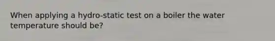 When applying a hydro-static test on a boiler the water temperature should be?