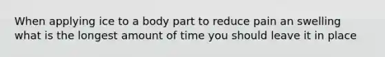 When applying ice to a body part to reduce pain an swelling what is the longest amount of time you should leave it in place