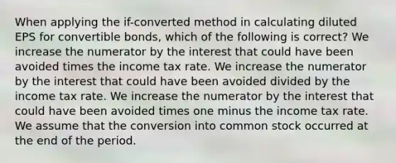 When applying the if-converted method in calculating diluted EPS for convertible bonds, which of the following is correct? We increase the numerator by the interest that could have been avoided times the income tax rate. We increase the numerator by the interest that could have been avoided divided by the income tax rate. We increase the numerator by the interest that could have been avoided times one minus the income tax rate. We assume that the conversion into common stock occurred at the end of the period.