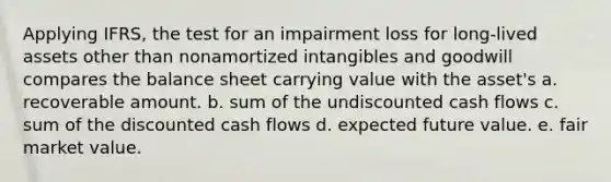 Applying IFRS, the test for an impairment loss for long-lived assets other than nonamortized intangibles and goodwill compares the balance sheet carrying value with the asset's a. recoverable amount. b. sum of the undiscounted cash flows c. sum of the discounted cash flows d. expected future value. e. fair market value.