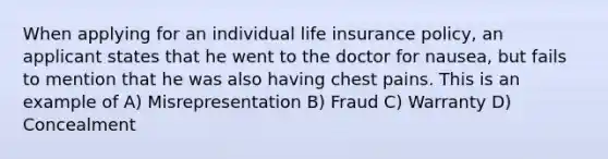 When applying for an individual life insurance policy, an applicant states that he went to the doctor for nausea, but fails to mention that he was also having chest pains. This is an example of A) Misrepresentation B) Fraud C) Warranty D) Concealment