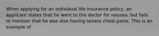 When applying for an individual life insurance policy, an applicant states that he went to the doctor for nausea, but fails to mention that he was also having severe chest pains. This is an example of