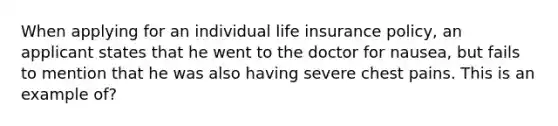 When applying for an individual <a href='https://www.questionai.com/knowledge/kwvuu0uLdT-life-insurance' class='anchor-knowledge'>life insurance</a> policy, an applicant states that he went to the doctor for nausea, but fails to mention that he was also having severe chest pains. This is an example of?