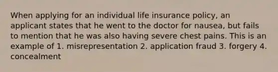 When applying for an individual life insurance policy, an applicant states that he went to the doctor for nausea, but fails to mention that he was also having severe chest pains. This is an example of 1. misrepresentation 2. application fraud 3. forgery 4. concealment