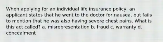 When applying for an individual life insurance policy, an applicant states that he went to the doctor for nausea, but fails to mention that he was also having severe chest pains. What is this act called? a. misrepresentation b. fraud c. warranty d. concealment