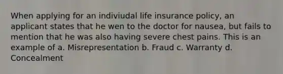 When applying for an indiviudal life insurance policy, an applicant states that he wen to the doctor for nausea, but fails to mention that he was also having severe chest pains. This is an example of a. Misrepresentation b. Fraud c. Warranty d. Concealment