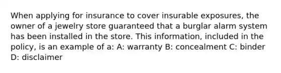 When applying for insurance to cover insurable exposures, the owner of a jewelry store guaranteed that a burglar alarm system has been installed in the store. This information, included in the policy, is an example of a: A: warranty B: concealment C: binder D: disclaimer