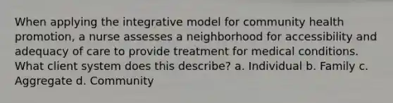 When applying the integrative model for community health promotion, a nurse assesses a neighborhood for accessibility and adequacy of care to provide treatment for medical conditions. What client system does this describe? a. Individual b. Family c. Aggregate d. Community