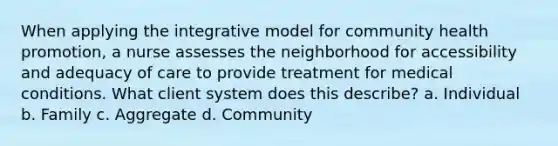 When applying the integrative model for community health promotion, a nurse assesses the neighborhood for accessibility and adequacy of care to provide treatment for medical conditions. What client system does this describe? a. Individual b. Family c. Aggregate d. Community