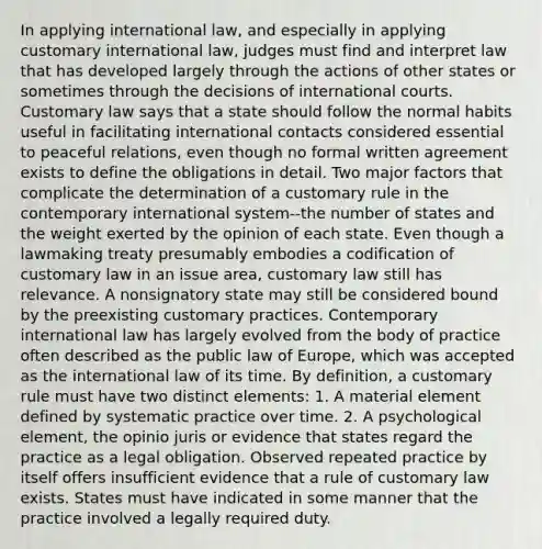 In applying international law, and especially in applying customary international law, judges must find and interpret law that has developed largely through the actions of other states or sometimes through the decisions of international courts. Customary law says that a state should follow the normal habits useful in facilitating international contacts considered essential to peaceful relations, even though no formal written agreement exists to define the obligations in detail. Two major factors that complicate the determination of a customary rule in the contemporary international system--the number of states and the weight exerted by the opinion of each state. Even though a lawmaking treaty presumably embodies a codification of customary law in an issue area, customary law still has relevance. A nonsignatory state may still be considered bound by the preexisting customary practices. Contemporary international law has largely evolved from the body of practice often described as the public law of Europe, which was accepted as the international law of its time. By definition, a customary rule must have two distinct elements: 1. A material element defined by systematic practice over time. 2. A psychological element, the opinio juris or evidence that states regard the practice as a legal obligation. Observed repeated practice by itself offers insufficient evidence that a rule of customary law exists. States must have indicated in some manner that the practice involved a legally required duty.