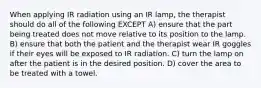 When applying IR radiation using an IR lamp, the therapist should do all of the following EXCEPT A) ensure that the part being treated does not move relative to its position to the lamp. B) ensure that both the patient and the therapist wear IR goggles if their eyes will be exposed to IR radiation. C) turn the lamp on after the patient is in the desired position. D) cover the area to be treated with a towel.