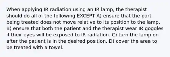 When applying IR radiation using an IR lamp, the therapist should do all of the following EXCEPT A) ensure that the part being treated does not move relative to its position to the lamp. B) ensure that both the patient and the therapist wear IR goggles if their eyes will be exposed to IR radiation. C) turn the lamp on after the patient is in the desired position. D) cover the area to be treated with a towel.