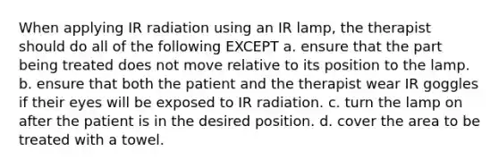 When applying IR radiation using an IR lamp, the therapist should do all of the following EXCEPT a. ensure that the part being treated does not move relative to its position to the lamp. b. ensure that both the patient and the therapist wear IR goggles if their eyes will be exposed to IR radiation. c. turn the lamp on after the patient is in the desired position. d. cover the area to be treated with a towel.