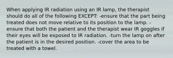 When applying IR radiation using an IR lamp, the therapist should do all of the following EXCEPT: -ensure that the part being treated does not move relative to its position to the lamp. -ensure that both the patient and the therapist wear IR goggles if their eyes will be exposed to IR radiation. -turn the lamp on after the patient is in the desired position. -cover the area to be treated with a towel.