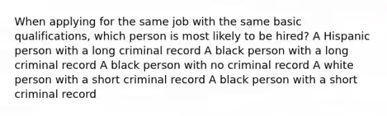 When applying for the same job with the same basic qualifications, which person is most likely to be hired? A Hispanic person with a long criminal record A black person with a long criminal record A black person with no criminal record A white person with a short criminal record A black person with a short criminal record