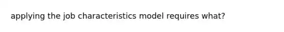 applying the job characteristics model requires what?