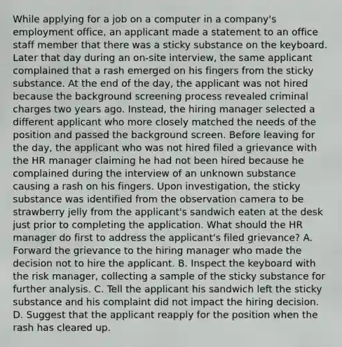 While applying for a job on a computer in a company's employment office, an applicant made a statement to an office staff member that there was a sticky substance on the keyboard. Later that day during an on-site interview, the same applicant complained that a rash emerged on his fingers from the sticky substance. At the end of the day, the applicant was not hired because the background screening process revealed criminal charges two years ago. Instead, the hiring manager selected a different applicant who more closely matched the needs of the position and passed the background screen. Before leaving for the day, the applicant who was not hired filed a grievance with the HR manager claiming he had not been hired because he complained during the interview of an unknown substance causing a rash on his fingers. Upon investigation, the sticky substance was identified from the observation camera to be strawberry jelly from the applicant's sandwich eaten at the desk just prior to completing the application. What should the HR manager do first to address the applicant's filed grievance? A. Forward the grievance to the hiring manager who made the decision not to hire the applicant. B. Inspect the keyboard with the risk manager, collecting a sample of the sticky substance for further analysis. C. Tell the applicant his sandwich left the sticky substance and his complaint did not impact the hiring decision. D. Suggest that the applicant reapply for the position when the rash has cleared up.