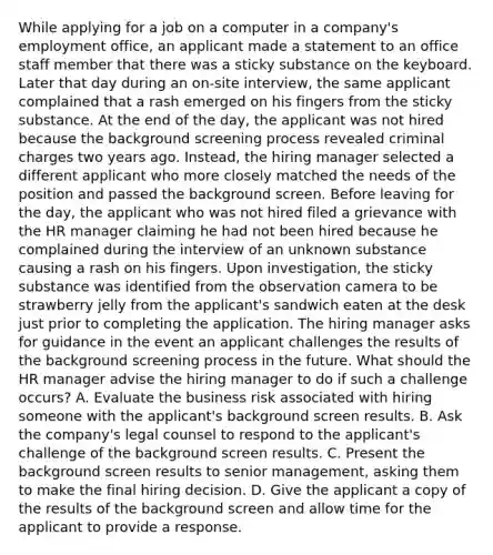 While applying for a job on a computer in a company's employment office, an applicant made a statement to an office staff member that there was a sticky substance on the keyboard. Later that day during an on-site interview, the same applicant complained that a rash emerged on his fingers from the sticky substance. At the end of the day, the applicant was not hired because the background screening process revealed criminal charges two years ago. Instead, the hiring manager selected a different applicant who more closely matched the needs of the position and passed the background screen. Before leaving for the day, the applicant who was not hired filed a grievance with the HR manager claiming he had not been hired because he complained during the interview of an unknown substance causing a rash on his fingers. Upon investigation, the sticky substance was identified from the observation camera to be strawberry jelly from the applicant's sandwich eaten at the desk just prior to completing the application. The hiring manager asks for guidance in the event an applicant challenges the results of the background screening process in the future. What should the HR manager advise the hiring manager to do if such a challenge occurs? A. Evaluate the business risk associated with hiring someone with the applicant's background screen results. B. Ask the company's legal counsel to respond to the applicant's challenge of the background screen results. C. Present the background screen results to senior management, asking them to make the final hiring decision. D. Give the applicant a copy of the results of the background screen and allow time for the applicant to provide a response.