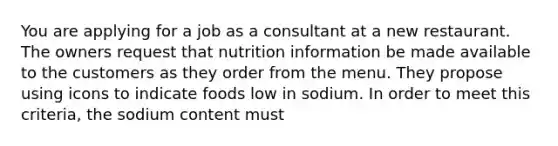 You are applying for a job as a consultant at a new restaurant. The owners request that nutrition information be made available to the customers as they order from the menu. They propose using icons to indicate foods low in sodium. In order to meet this criteria, the sodium content must