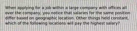 When applying for a job within a large company with offices all over the company, you notice that salaries for the same position differ based on geographic location. Other things held constant, which of the following locations will pay the highest salary?