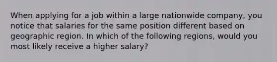 When applying for a job within a large nationwide company, you notice that salaries for the same position different based on geographic region. In which of the following regions, would you most likely receive a higher salary?