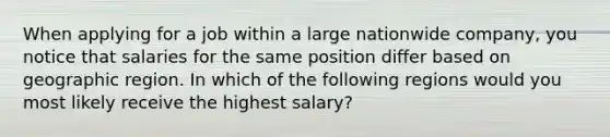 When applying for a job within a large nationwide company, you notice that salaries for the same position differ based on geographic region. In which of the following regions would you most likely receive the highest salary?